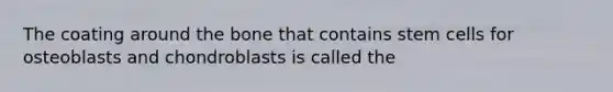 The coating around the bone that contains stem cells for osteoblasts and chondroblasts is called the