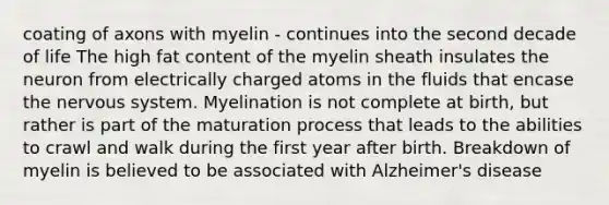 coating of axons with myelin - continues into the second decade of life The high fat content of the myelin sheath insulates the neuron from electrically charged atoms in the fluids that encase the nervous system. Myelination is not complete at birth, but rather is part of the maturation process that leads to the abilities to crawl and walk during the first year after birth. Breakdown of myelin is believed to be associated with Alzheimer's disease