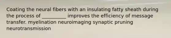 Coating the neural fibers with an insulating fatty sheath during the process of __________ improves the efficiency of message transfer. myelination neuroimaging synaptic pruning neurotransmission