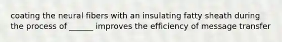 coating the neural fibers with an insulating fatty sheath during the process of ______ improves the efficiency of message transfer