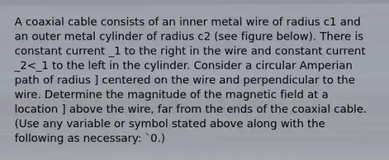 A coaxial cable consists of an inner metal wire of radius c1 and an outer metal cylinder of radius c2 (see figure below). There is constant current _1 to the right in the wire and constant current _2<_1 to the left in the cylinder. Consider a circular Amperian path of radius ] centered on the wire and perpendicular to the wire. Determine the magnitude of the magnetic field at a location ] above the wire, far from the ends of the coaxial cable. (Use any variable or symbol stated above along with the following as necessary: `0.)