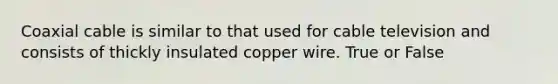 Coaxial cable is similar to that used for cable television and consists of thickly insulated copper wire. True or False