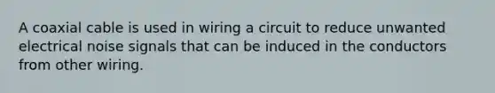 A coaxial cable is used in wiring a circuit to reduce unwanted electrical noise signals that can be induced in the conductors from other wiring.