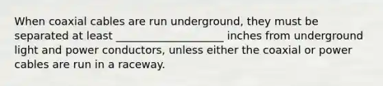 When coaxial cables are run underground, they must be separated at least ____________________ inches from underground light and power conductors, unless either the coaxial or power cables are run in a raceway.