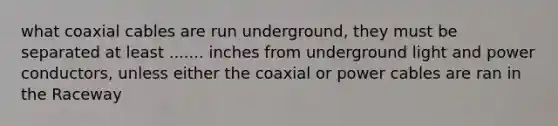 what coaxial cables are run underground, they must be separated at least ....... inches from underground light and power conductors, unless either the coaxial or power cables are ran in the Raceway