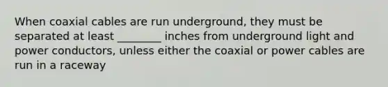 When coaxial cables are run underground, they must be separated at least ________ inches from underground light and power conductors, unless either the coaxial or power cables are run in a raceway