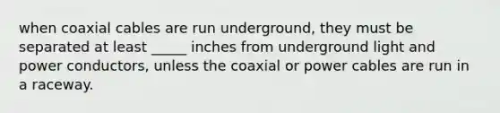 when coaxial cables are run underground, they must be separated at least _____ inches from underground light and power conductors, unless the coaxial or power cables are run in a raceway.