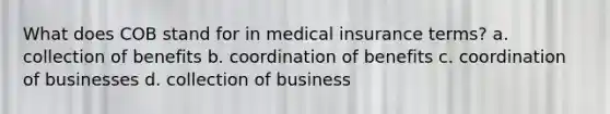 What does COB stand for in medical insurance terms? a. collection of benefits b. coordination of benefits c. coordination of businesses d. collection of business