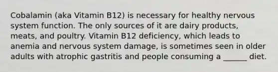 Cobalamin (aka Vitamin B12) is necessary for healthy nervous system function. The only sources of it are dairy products, meats, and poultry. Vitamin B12 deficiency, which leads to anemia and nervous system damage, is sometimes seen in older adults with atrophic gastritis and people consuming a ______ diet.