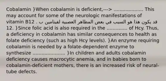 Cobalamin }When cobalamin is deficient,---> .................... This may account for some of the neurologic manifestations of vitamin B12 . قد يكون هذا هو السبب في بعض المظاهر العصبية لفيتامين ب 12. }Since folic acid is also required in the .............. of Hcy. Thus, a deficiency in cobalamin has similar consequences to health as folate deficiency (such as high Hcy levels). }An enzyme requiring cobalamin is needed by a folate-dependent enzyme to synthesize ...................... }In children and adults cobalamin deficiency causes macrocytic anemia, and in babies born to cobalamin-deficient mothers, there is an increased risk of neural-tube defects.