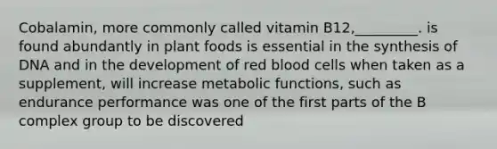 Cobalamin, more commonly called vitamin B12,_________. is found abundantly in plant foods is essential in the synthesis of DNA and in the development of red blood cells when taken as a supplement, will increase metabolic functions, such as endurance performance was one of the first parts of the B complex group to be discovered