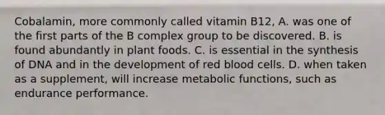 Cobalamin, more commonly called vitamin B12, A. was one of the first parts of the B complex group to be discovered. B. is found abundantly in plant foods. C. is essential in the synthesis of DNA and in the development of red blood cells. D. when taken as a supplement, will increase metabolic functions, such as endurance performance.