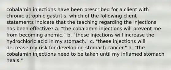 cobalamin injections have been prescribed for a client with chronic atrophic gastritis. which of the following client statements indicate that the teaching regarding the injections has been effective? a. "the cobalamin injections will prevent me from becoming anemic." b. "these injections will increase the hydrochloric acid in my stomach." c. "these injections will decrease my risk for developing stomach cancer." d. "the cobalamin injections need to be taken until my inflamed stomach heals."