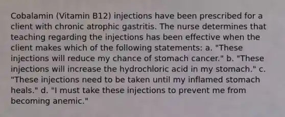 Cobalamin (Vitamin B12) injections have been prescribed for a client with chronic atrophic gastritis. The nurse determines that teaching regarding the injections has been effective when the client makes which of the following statements: a. "These injections will reduce my chance of stomach cancer." b. "These injections will increase the hydrochloric acid in my stomach." c. "These injections need to be taken until my inflamed stomach heals." d. "I must take these injections to prevent me from becoming anemic."