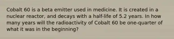 Cobalt 60 is a beta emitter used in medicine. It is created in a nuclear reactor, and decays with a half-life of 5.2 years. In how many years will the radioactivity of Cobalt 60 be one-quarter of what it was in the beginning?