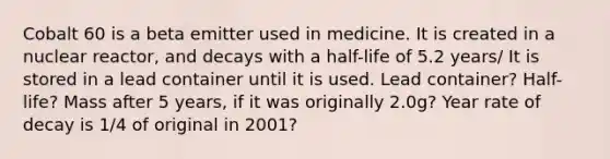 Cobalt 60 is a beta emitter used in medicine. It is created in a nuclear reactor, and decays with a half-life of 5.2 years/ It is stored in a lead container until it is used. Lead container? Half-life? Mass after 5 years, if it was originally 2.0g? Year rate of decay is 1/4 of original in 2001?