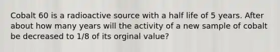 Cobalt 60 is a radioactive source with a half life of 5 years. After about how many years will the activity of a new sample of cobalt be decreased to 1/8 of its orginal value?