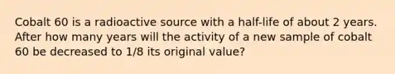 Cobalt 60 is a radioactive source with a half-life of about 2 years. After how many years will the activity of a new sample of cobalt 60 be decreased to 1/8 its original value?