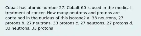 Cobalt has atomic number 27. Cobalt-60 is used in the medical treatment of cancer. How many neutrons and protons are contained in the nucleus of this isotope? a. 33 neutrons, 27 protons b. 27 neutrons, 33 protons c. 27 neutrons, 27 protons d. 33 neutrons, 33 protons