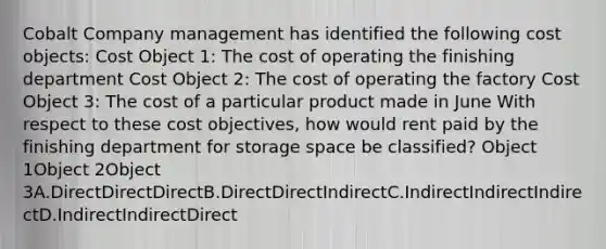 Cobalt Company management has identified the following cost objects: Cost Object 1: The cost of operating the finishing department Cost Object 2: The cost of operating the factory Cost Object 3: The cost of a particular product made in June With respect to these cost objectives, how would rent paid by the finishing department for storage space be classified? Object 1Object 2Object 3A.DirectDirectDirectB.DirectDirectIndirectC.IndirectIndirectIndirectD.IndirectIndirectDirect