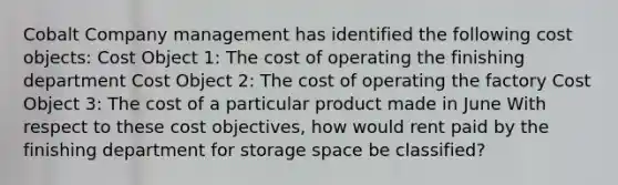 Cobalt Company management has identified the following cost objects: Cost Object 1: The cost of operating the finishing department Cost Object 2: The cost of operating the factory Cost Object 3: The cost of a particular product made in June With respect to these cost objectives, how would rent paid by the finishing department for storage space be classified?