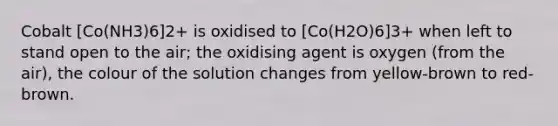 Cobalt [Co(NH3)6]2+ is oxidised to [Co(H2O)6]3+ when left to stand open to the air; the oxidising agent is oxygen (from the air), the colour of the solution changes from yellow-brown to red-brown.