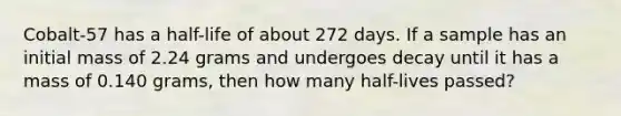 Cobalt-57 has a half-life of about 272 days. If a sample has an initial mass of 2.24 grams and undergoes decay until it has a mass of 0.140 grams, then how many half-lives passed?