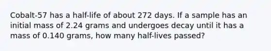 Cobalt-57 has a half-life of about 272 days. If a sample has an initial mass of 2.24 grams and undergoes decay until it has a mass of 0.140 grams, how many half-lives passed?