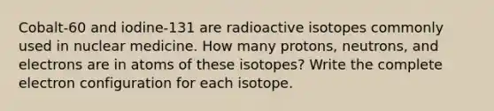 Cobalt-60 and iodine-131 are radioactive isotopes commonly used in nuclear medicine. How many protons, neutrons, and electrons are in atoms of these isotopes? Write the complete electron configuration for each isotope.