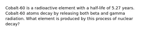 Cobalt-60 is a radioactive element with a half-life of 5.27 years. Cobalt-60 atoms decay by releasing both beta and gamma radiation. What element is produced by this process of nuclear decay?