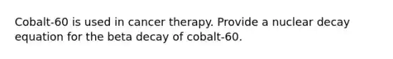 Cobalt-60 is used in cancer therapy. Provide a nuclear decay equation for the beta decay of cobalt-60.