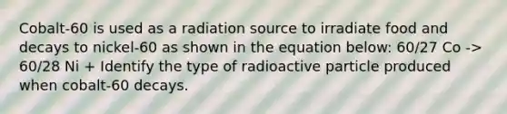 Cobalt-60 is used as a radiation source to irradiate food and decays to nickel-60 as shown in the equation below: 60/27 Co -> 60/28 Ni + Identify the type of radioactive particle produced when cobalt-60 decays.