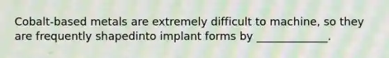 Cobalt-based metals are extremely difficult to machine, so they are frequently shapedinto implant forms by _____________.