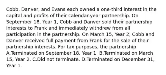 Cobb, Danver, and Evans each owned a one-third interest in the capital and profits of their calendar-year partnership. On September 18, Year 1, Cobb and Danver sold their partnership interests to Frank and immediately withdrew from all participation in the partnership. On March 15, Year 2, Cobb and Danver received full payment from Frank for the sale of their partnership interests. For tax purposes, the partnership A.Terminated on September 18, Year 1. B.Terminated on March 15, Year 2. C.Did not terminate. D.Terminated on December 31, Year 1.