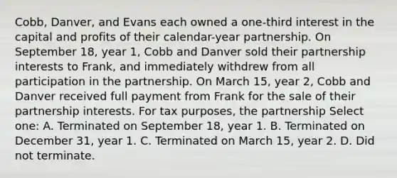 Cobb, Danver, and Evans each owned a one-third interest in the capital and profits of their calendar-year partnership. On September 18, year 1, Cobb and Danver sold their partnership interests to Frank, and immediately withdrew from all participation in the partnership. On March 15, year 2, Cobb and Danver received full payment from Frank for the sale of their partnership interests. For tax purposes, the partnership Select one: A. Terminated on September 18, year 1. B. Terminated on December 31, year 1. C. Terminated on March 15, year 2. D. Did not terminate.