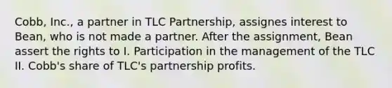 Cobb, Inc., a partner in TLC Partnership, assignes interest to Bean, who is not made a partner. After the assignment, Bean assert the rights to I. Participation in the management of the TLC II. Cobb's share of TLC's partnership profits.