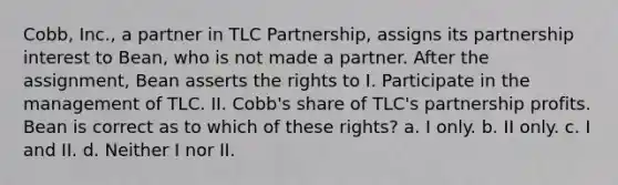 Cobb, Inc., a partner in TLC Partnership, assigns its partnership interest to Bean, who is not made a partner. After the assignment, Bean asserts the rights to I. Participate in the management of TLC. II. Cobb's share of TLC's partnership profits. Bean is correct as to which of these rights? a. I only. b. II only. c. I and II. d. Neither I nor II.