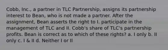 Cobb, Inc., a partner in TLC Partnership, assigns its partnership interest to Bean, who is not made a partner. After the assignment, Bean asserts the right to I. participate in the management of TLC and II. Cobb's share of TLC's partnership profits. Bean is correct as to which of these rights? a. I only b. II only c. I & II d. Neither I or II