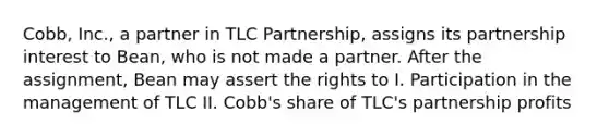 Cobb, Inc., a partner in TLC Partnership, assigns its partnership interest to Bean, who is not made a partner. After the assignment, Bean may assert the rights to I. Participation in the management of TLC II. Cobb's share of TLC's partnership profits