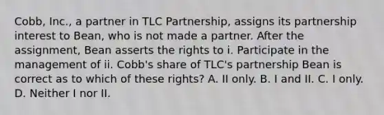 Cobb, Inc., a partner in TLC Partnership, assigns its partnership interest to Bean, who is not made a partner. After the assignment, Bean asserts the rights to i. Participate in the management of ii. Cobb's share of TLC's partnership Bean is correct as to which of these rights? A. II only. B. I and II. C. I only. D. Neither I nor II.