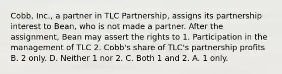 Cobb, Inc., a partner in TLC Partnership, assigns its partnership interest to Bean, who is not made a partner. After the assignment, Bean may assert the rights to 1. Participation in the management of TLC 2. Cobb's share of TLC's partnership profits B. 2 only. D. Neither 1 nor 2. C. Both 1 and 2. A. 1 only.