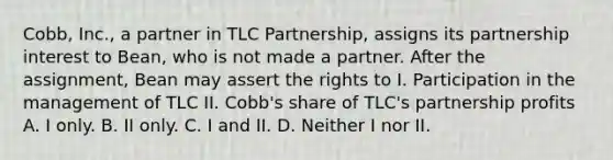 Cobb, Inc., a partner in TLC Partnership, assigns its partnership interest to Bean, who is not made a partner. After the assignment, Bean may assert the rights to I. Participation in the management of TLC II. Cobb's share of TLC's partnership profits A. I only. B. II only. C. I and II. D. Neither I nor II.