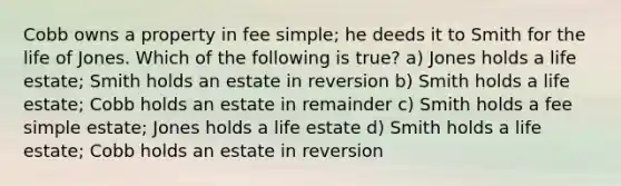 Cobb owns a property in fee simple; he deeds it to Smith for the life of Jones. Which of the following is true? a) Jones holds a life estate; Smith holds an estate in reversion b) Smith holds a life estate; Cobb holds an estate in remainder c) Smith holds a fee simple estate; Jones holds a life estate d) Smith holds a life estate; Cobb holds an estate in reversion