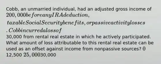 Cobb, an unmarried individual, had an adjusted gross income of 200,000 before any IRA deduction, taxable Social Security benefits, or passive activity losses. Cobb incurred a loss of30,000 from rental real estate in which he actively participated. What amount of loss attributable to this rental real estate can be used as an offset against income from nonpassive sources? 012,500 25,00030,000