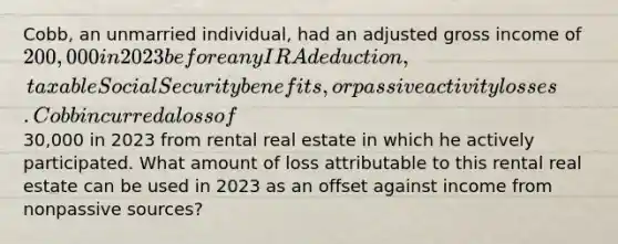 Cobb, an unmarried individual, had an adjusted gross income of 200,000 in 2023 before any IRA deduction, taxable Social Security benefits, or passive activity losses. Cobb incurred a loss of30,000 in 2023 from rental real estate in which he actively participated. What amount of loss attributable to this rental real estate can be used in 2023 as an offset against income from nonpassive sources?