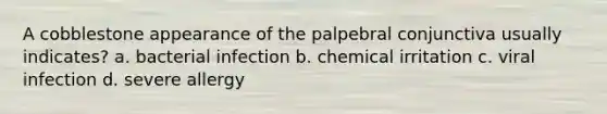 A cobblestone appearance of the palpebral conjunctiva usually indicates? a. bacterial infection b. chemical irritation c. viral infection d. severe allergy