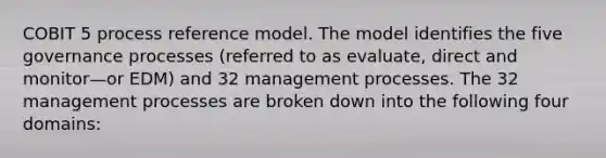 COBIT 5 process reference model. The model identifies the five governance processes (referred to as evaluate, direct and monitor—or EDM) and 32 management processes. The 32 management processes are broken down into the following four domains: