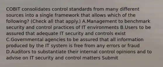 COBIT consolidates control standards from many different sources into a single framework that allows which of the following? (Check all that apply.) A.Management to benchmark security and control practices of IT environments B.Users to be assured that adequate IT security and controls exist C.Governmental agencies to be assured that all information produced by the IT system is free from any errors or fraud D.Auditors to substantiate their internal control opinions and to advise on IT security and control matters Submit