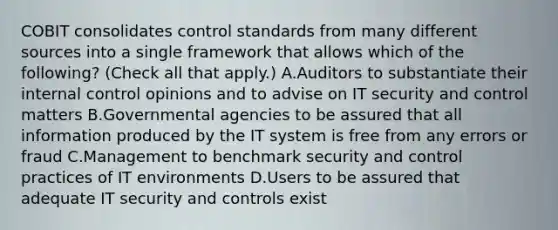 COBIT consolidates control standards from many different sources into a single framework that allows which of the following? (Check all that apply.) A.Auditors to substantiate their internal control opinions and to advise on IT security and control matters B.Governmental agencies to be assured that all information produced by the IT system is free from any errors or fraud C.Management to benchmark security and control practices of IT environments D.Users to be assured that adequate IT security and controls exist