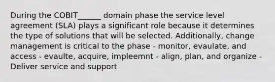 During the COBIT______ domain phase the service level agreement (SLA) plays a significant role because it determines the type of solutions that will be selected. Additionally, change management is critical to the phase - monitor, evaulate, and access - evaulte, acquire, impleemnt - align, plan, and organize - Deliver service and support